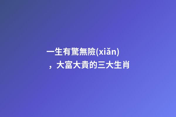 一生有驚無險(xiǎn)，大富大貴的三大生肖
